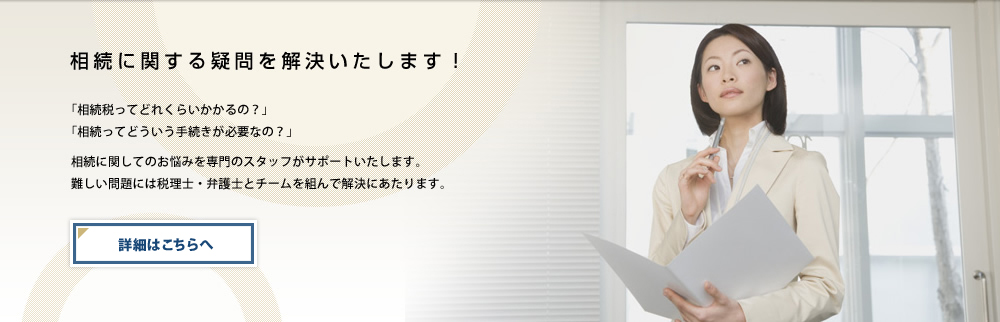 相続に関する疑問を解決いたします！「相続税ってどれくらいかかるの？」「相続ってどういう手続きが必要なの？」相続に関してのお悩みを専門のスタッフがサポートいたします。難しい問題には税理士・弁護士とチームを組んで解決にあたります。